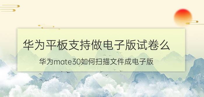 华为平板支持做电子版试卷么 华为mate30如何扫描文件成电子版？